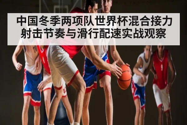 中国冬季两项队世界杯混合接力射击节奏与滑行配速实战观察